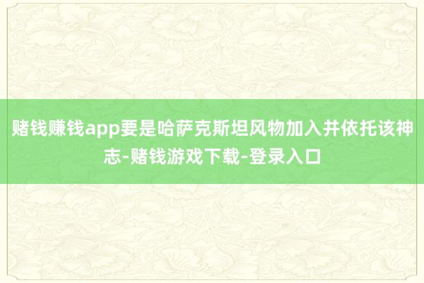 赌钱赚钱app要是哈萨克斯坦风物加入并依托该神志-赌钱游戏下载-登录入口