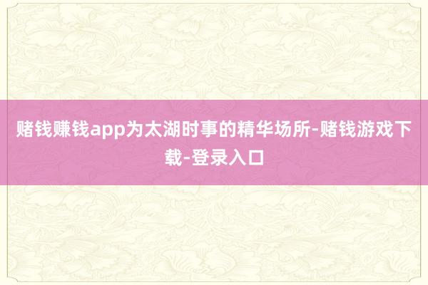 赌钱赚钱app为太湖时事的精华场所-赌钱游戏下载-登录入口