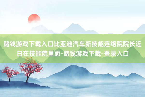 赌钱游戏下载入口比亚迪汽车新技能连络院院长近日在技能院里面-赌钱游戏下载-登录入口