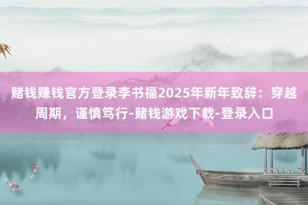 赌钱赚钱官方登录李书福2025年新年致辞：穿越周期，谨慎笃行-赌钱游戏下载-登录入口
