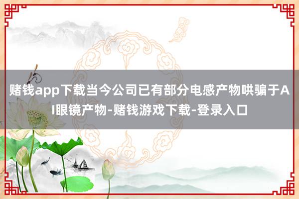赌钱app下载当今公司已有部分电感产物哄骗于AI眼镜产物-赌钱游戏下载-登录入口