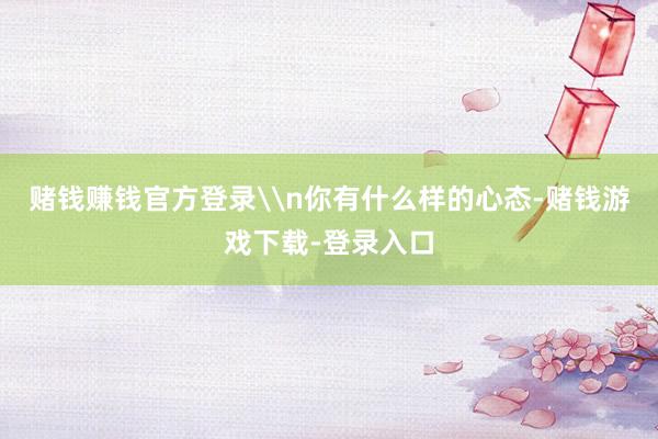 赌钱赚钱官方登录\n你有什么样的心态-赌钱游戏下载-登录入口