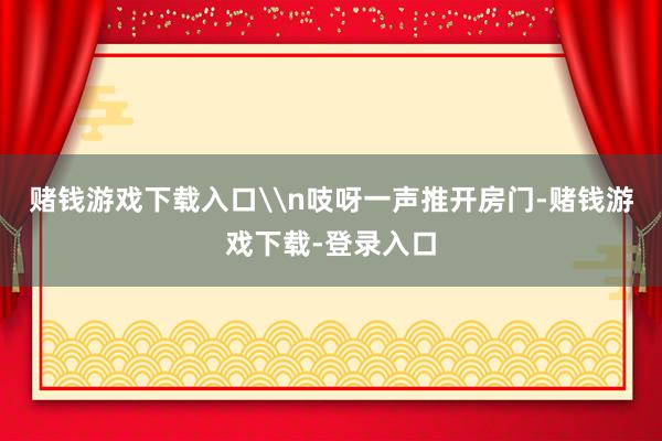 赌钱游戏下载入口\n吱呀一声推开房门-赌钱游戏下载-登录入口