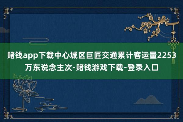 赌钱app下载中心城区巨匠交通累计客运量2253万东说念主次-赌钱游戏下载-登录入口
