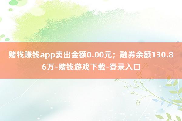赌钱赚钱app卖出金额0.00元；融券余额130.86万-赌钱游戏下载-登录入口