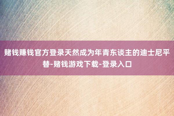 赌钱赚钱官方登录天然成为年青东谈主的迪士尼平替-赌钱游戏下载-登录入口