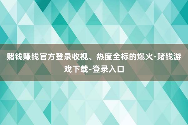 赌钱赚钱官方登录收视、热度全标的爆火-赌钱游戏下载-登录入口