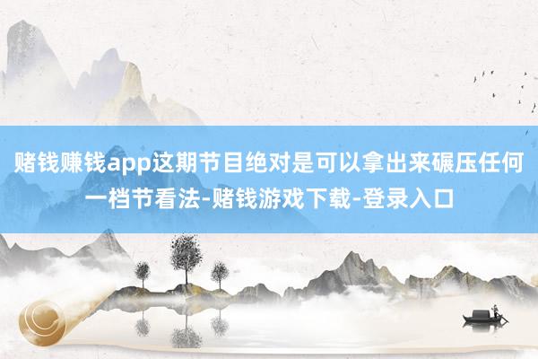 赌钱赚钱app这期节目绝对是可以拿出来碾压任何一档节看法-赌钱游戏下载-登录入口