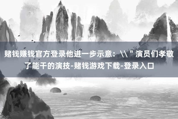 赌钱赚钱官方登录他进一步示意：\＂演员们孝敬了能干的演技-赌钱游戏下载-登录入口