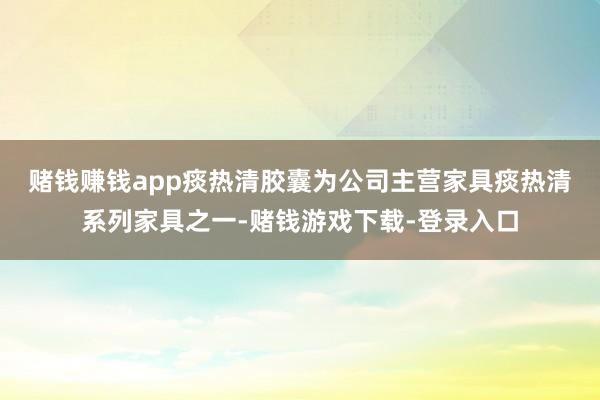 赌钱赚钱app　　痰热清胶囊为公司主营家具痰热清系列家具之一-赌钱游戏下载-登录入口