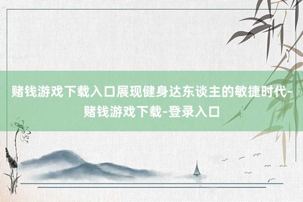 赌钱游戏下载入口展现健身达东谈主的敏捷时代-赌钱游戏下载-登录入口