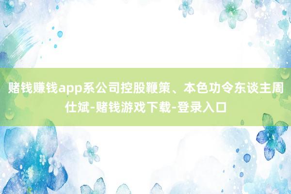 赌钱赚钱app系公司控股鞭策、本色功令东谈主周仕斌-赌钱游戏下载-登录入口