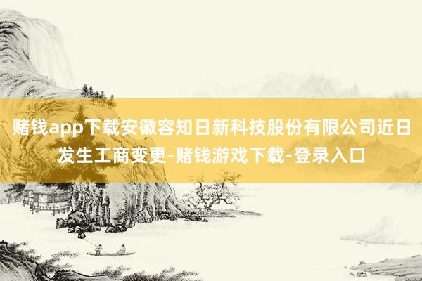 赌钱app下载安徽容知日新科技股份有限公司近日发生工商变更-赌钱游戏下载-登录入口