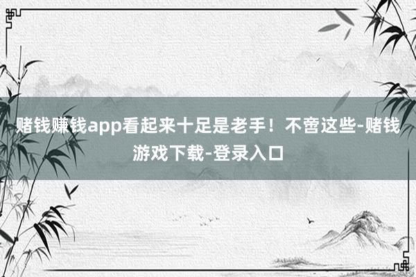 赌钱赚钱app看起来十足是老手！不啻这些-赌钱游戏下载-登录入口