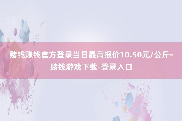 赌钱赚钱官方登录当日最高报价10.50元/公斤-赌钱游戏下载-登录入口
