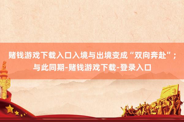 赌钱游戏下载入口入境与出境变成“双向奔赴”；与此同期-赌钱游戏下载-登录入口