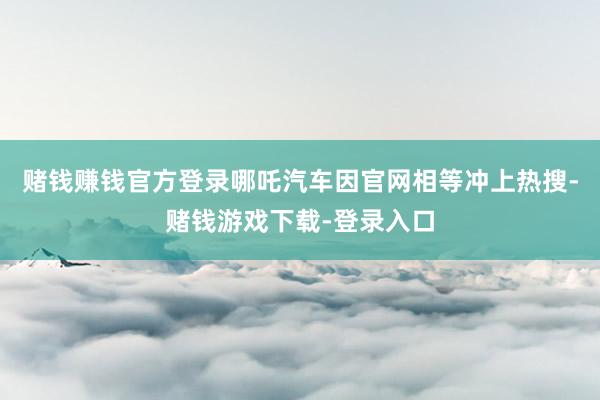 赌钱赚钱官方登录哪吒汽车因官网相等冲上热搜-赌钱游戏下载-登录入口