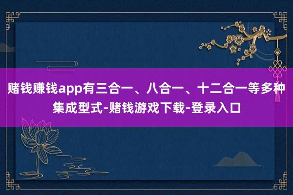 赌钱赚钱app有三合一、八合一、十二合一等多种集成型式-赌钱游戏下载-登录入口
