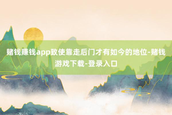 赌钱赚钱app致使靠走后门才有如今的地位-赌钱游戏下载-登录入口