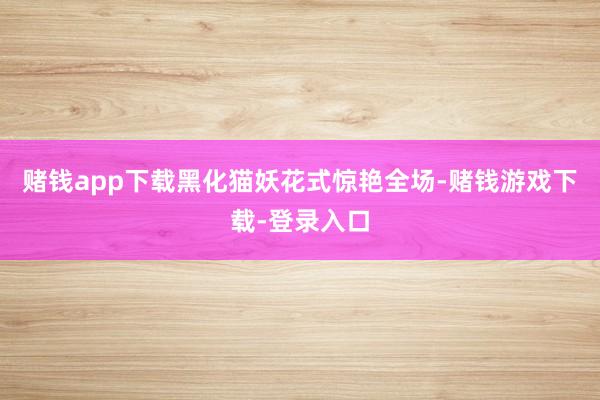 赌钱app下载黑化猫妖花式惊艳全场-赌钱游戏下载-登录入口