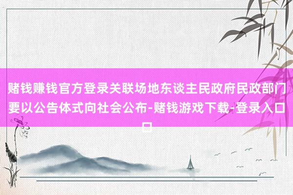 赌钱赚钱官方登录关联场地东谈主民政府民政部门要以公告体式向社会公布-赌钱游戏下载-登录入口