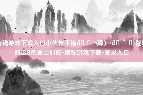 赌钱游戏下载入口小伙伴不错💬蹲)·🔝整理的这8条登山训戒-赌钱游戏下载-登录入口