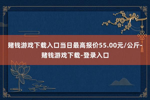 赌钱游戏下载入口当日最高报价55.00元/公斤-赌钱游戏下载-登录入口