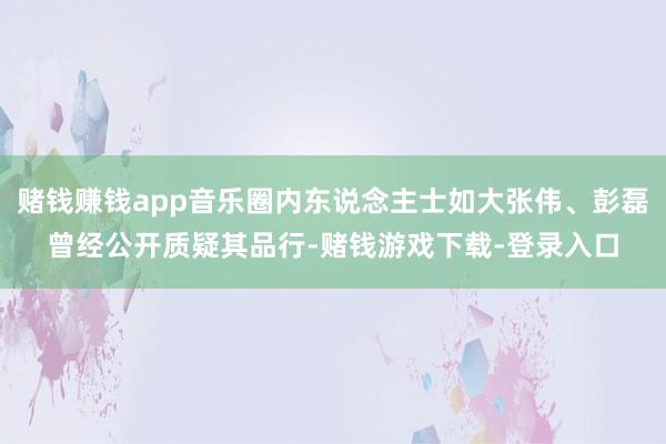 赌钱赚钱app音乐圈内东说念主士如大张伟、彭磊曾经公开质疑其品行-赌钱游戏下载-登录入口