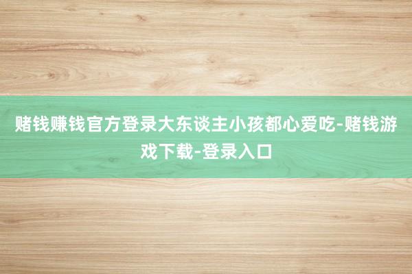 赌钱赚钱官方登录大东谈主小孩都心爱吃-赌钱游戏下载-登录入口