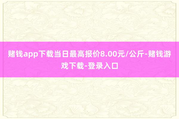 赌钱app下载当日最高报价8.00元/公斤-赌钱游戏下载-登录入口