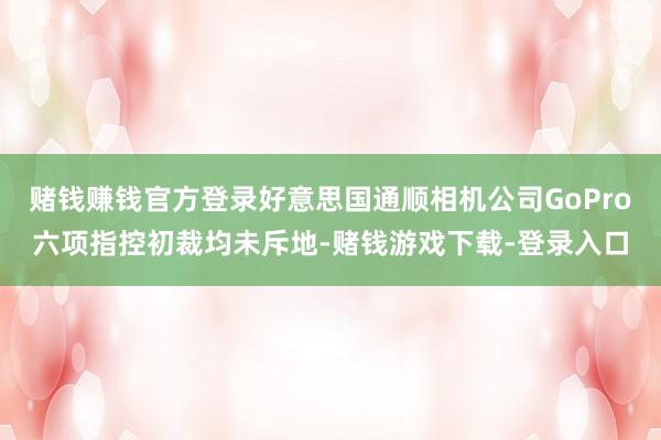 赌钱赚钱官方登录好意思国通顺相机公司GoPro六项指控初裁均未斥地-赌钱游戏下载-登录入口