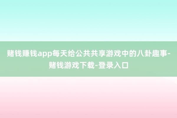 赌钱赚钱app每天给公共共享游戏中的八卦趣事-赌钱游戏下载-登录入口