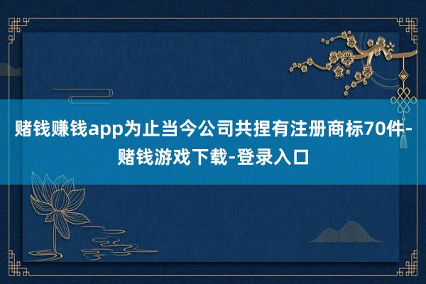 赌钱赚钱app为止当今公司共捏有注册商标70件-赌钱游戏下载-登录入口