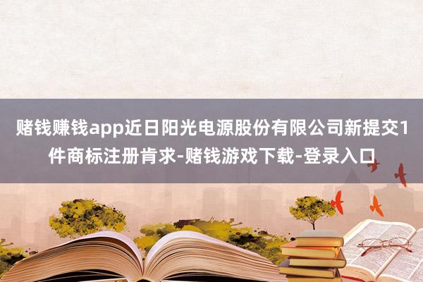 赌钱赚钱app近日阳光电源股份有限公司新提交1件商标注册肯求-赌钱游戏下载-登录入口