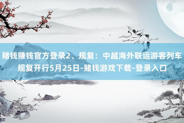 赌钱赚钱官方登录2、规复：中越海外联运游客列车规复开行5月25日-赌钱游戏下载-登录入口