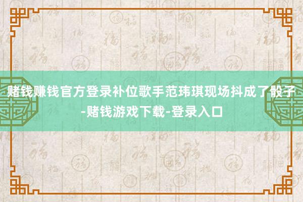 赌钱赚钱官方登录补位歌手范玮琪现场抖成了骰子-赌钱游戏下载-登录入口