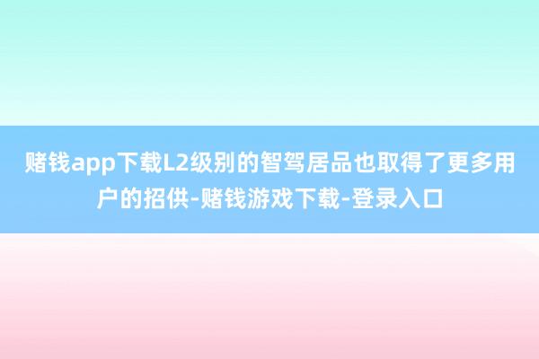 赌钱app下载L2级别的智驾居品也取得了更多用户的招供-赌钱游戏下载-登录入口