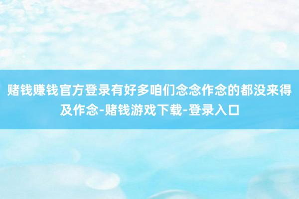 赌钱赚钱官方登录有好多咱们念念作念的都没来得及作念-赌钱游戏下载-登录入口