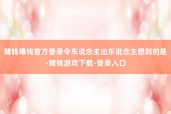 赌钱赚钱官方登录令东说念主出东说念主想到的是-赌钱游戏下载-登录入口
