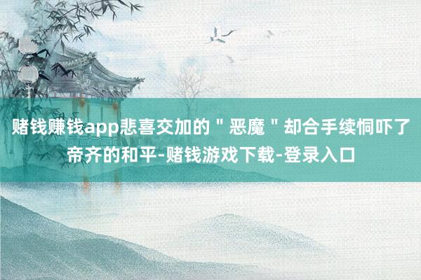 赌钱赚钱app悲喜交加的＂恶魔＂却合手续恫吓了帝齐的和平-赌钱游戏下载-登录入口