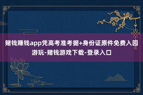 赌钱赚钱app凭高考准考据+身份证原件免费入园游玩-赌钱游戏下载-登录入口