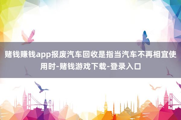 赌钱赚钱app报废汽车回收是指当汽车不再相宜使用时-赌钱游戏下载-登录入口