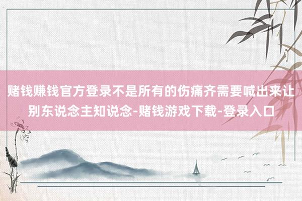 赌钱赚钱官方登录不是所有的伤痛齐需要喊出来让别东说念主知说念-赌钱游戏下载-登录入口