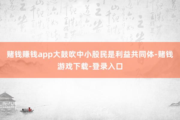 赌钱赚钱app大鼓吹中小股民是利益共同体-赌钱游戏下载-登录入口