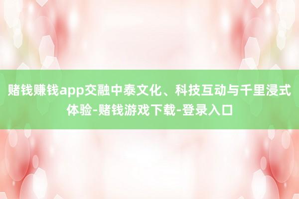 赌钱赚钱app交融中泰文化、科技互动与千里浸式体验-赌钱游戏下载-登录入口