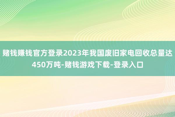 赌钱赚钱官方登录2023年我国废旧家电回收总量达450万吨-赌钱游戏下载-登录入口