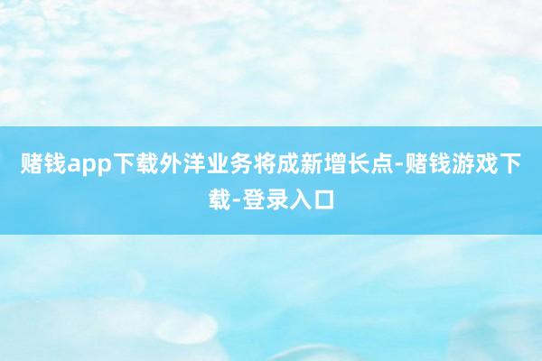 赌钱app下载外洋业务将成新增长点-赌钱游戏下载-登录入口