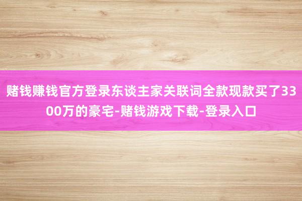 赌钱赚钱官方登录东谈主家关联词全款现款买了3300万的豪宅-赌钱游戏下载-登录入口
