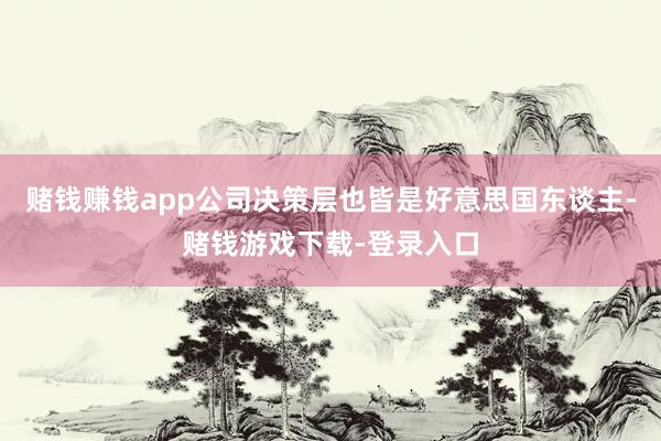 赌钱赚钱app公司决策层也皆是好意思国东谈主-赌钱游戏下载-登录入口