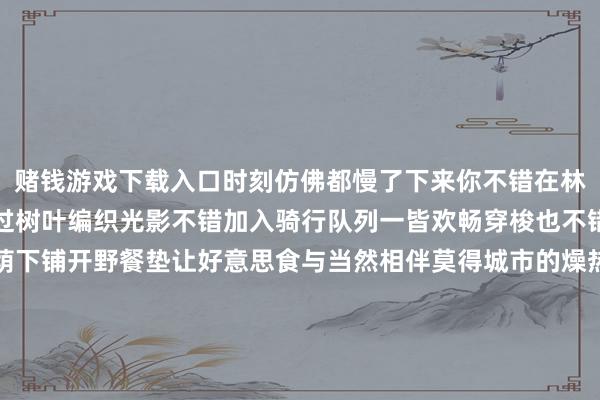 赌钱游戏下载入口时刻仿佛都慢了下来你不错在林间长椅上静坐看阳光透过树叶编织光影不错加入骑行队列一皆欢畅穿梭也不错带着家东说念主在树荫下铺开野餐垫让好意思食与当然相伴莫得城市的燥热与急促中只须丛林的蔼然、海风的轻抚把夏季的好意思好都晕染得愈发浓郁这个夏天当暑气让东说念主无语就奔赴日照海滨国度丛林公园吧让负氧离子拥抱身心在避暑平静中感受大当然的壮好意思文旅日照详尽自日照日报发布于：北京市-赌钱游戏下载